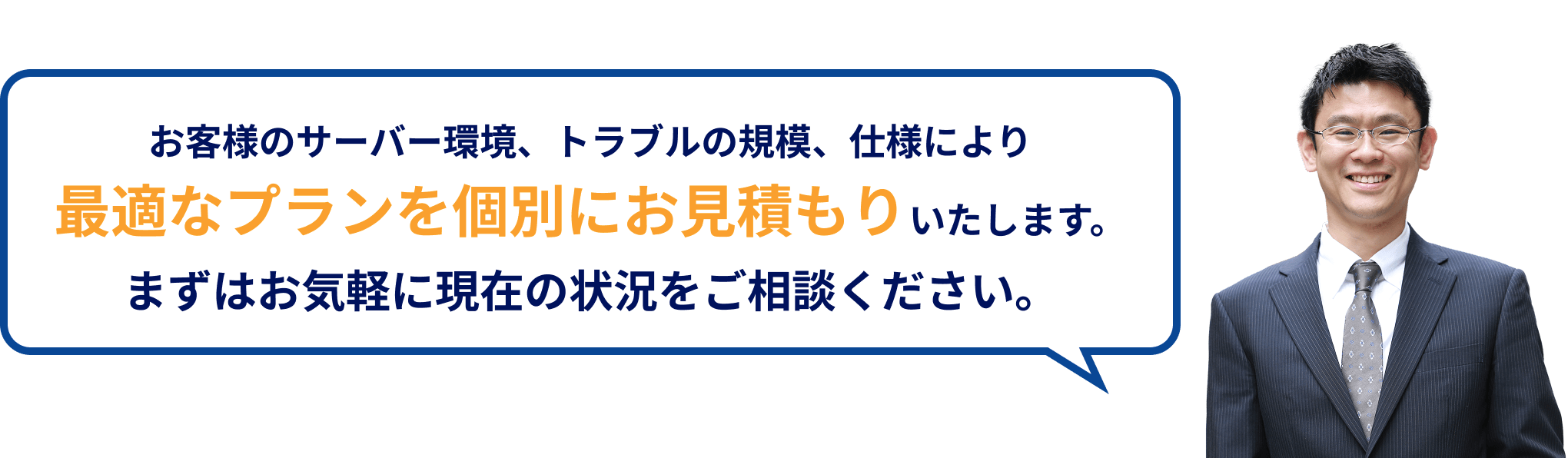 お客様のサーバー環境、トラブルの規模、仕様により最適なプランを個別にお見積もりいたします。まずはお気軽に現在の状況をご相談ください。